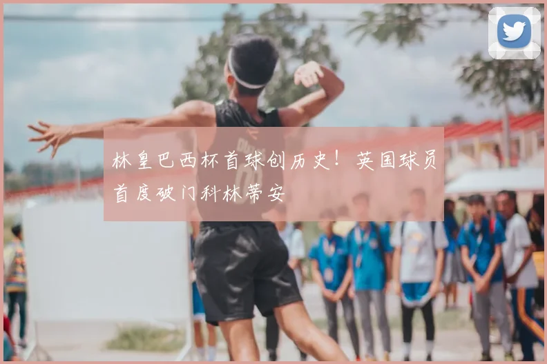 林皇巴西杯首球创历史!英国球员首度破门科林蒂安