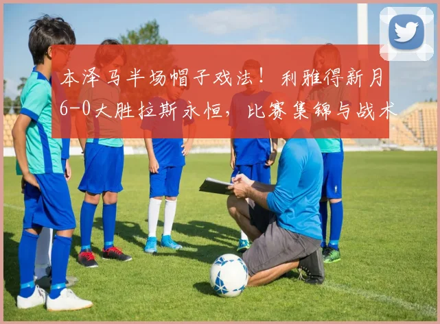 本泽马半场帽子戏法!利雅得新月6-0大胜拉斯永恒,比赛集锦与战术分析