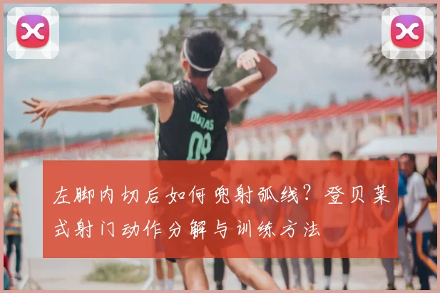 左脚内切后如何兜射弧线?登贝莱式射门动作分解与训练方法