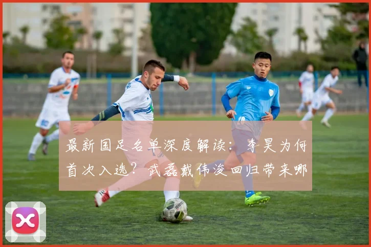 最新国足名单深度解读:李昊为何首次入选?武磊戴伟浚回归带来哪些变化?